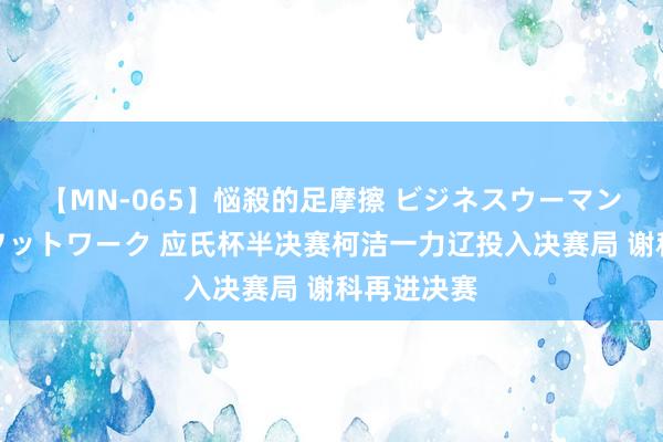 【MN-065】悩殺的足摩擦 ビジネスウーマンの淫らなフットワーク 应氏杯半决赛柯洁一力辽投入决赛局 谢科再进决赛