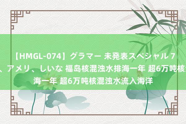 【HMGL-074】グラマー 未発表スペシャル 7 ゆず、MARIA、アメリ、しいな 福岛核混浊水排海一年 超6万吨核混浊水流入海洋