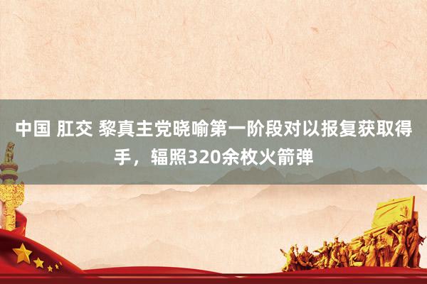 中国 肛交 黎真主党晓喻第一阶段对以报复获取得手，辐照320余枚火箭弹