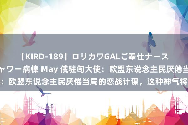 【KIRD-189】ロリカワGALご奉仕ナース 大量ぶっかけザーメンシャワー病棟 May 俄驻匈大使：欧盟东说念主民厌倦当局的恋战计谋，这种神气将滋长