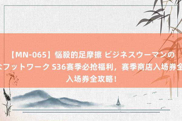 【MN-065】悩殺的足摩擦 ビジネスウーマンの淫らなフットワーク S36赛季必抢福利，赛季商店入场券全攻略！