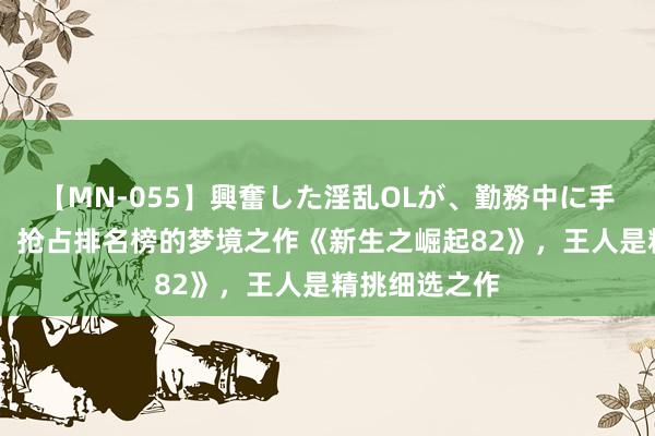 【MN-055】興奮した淫乱OLが、勤務中に手コキ！！？？ 抢占排名榜的梦境之作《新生之崛起82》，王人是精挑细选之作