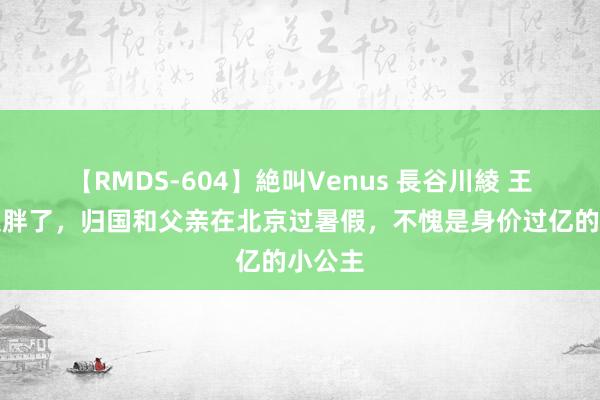 【RMDS-604】絶叫Venus 長谷川綾 王诗龄又胖了，归国和父亲在北京过暑假，不愧是身价过亿的小公主