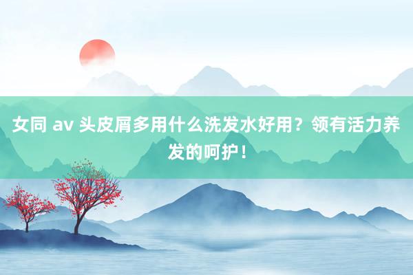 女同 av 头皮屑多用什么洗发水好用？领有活力养发的呵护！