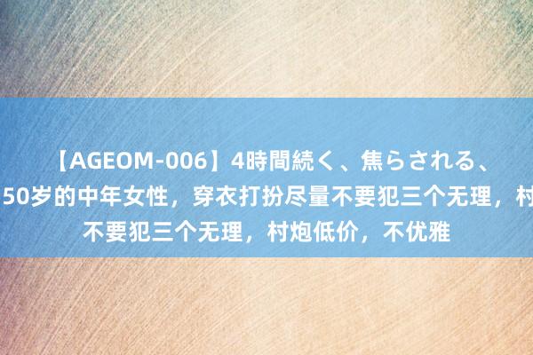 【AGEOM-006】4時間続く、焦らされる、すごい亀頭攻め 50岁的中年女性，穿衣打扮尽量不要犯三个无理，村炮低价，不优雅