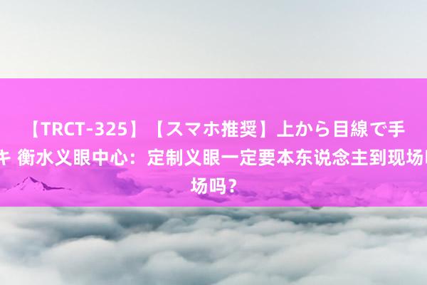 【TRCT-325】【スマホ推奨】上から目線で手コキ 衡水义眼中心：定制义眼一定要本东说念主到现场吗？