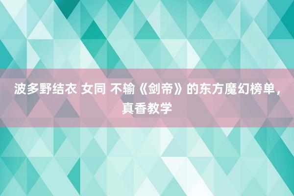 波多野结衣 女同 不输《剑帝》的东方魔幻榜单，真香教学