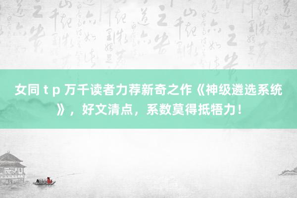 女同 t p 万千读者力荐新奇之作《神级遴选系统》，好文清点，系数莫得抵牾力！