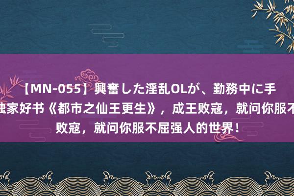 【MN-055】興奮した淫乱OLが、勤務中に手コキ！！？？ 独家好书《都市之仙王更生》，成王败寇，就问你服不屈强人的世界！