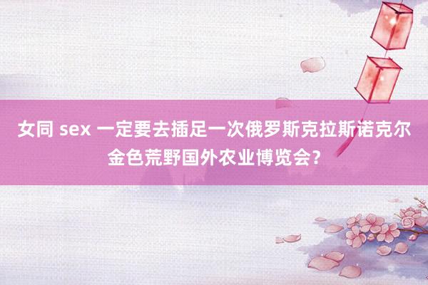 女同 sex 一定要去插足一次俄罗斯克拉斯诺克尔金色荒野国外农业博览会？