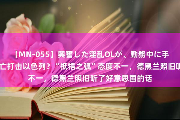 【MN-055】興奮した淫乱OLが、勤務中に手コキ！！？？ 灭亡打击以色列？“抵牾之弧”态度不一，德黑兰照旧听了好意思国的话