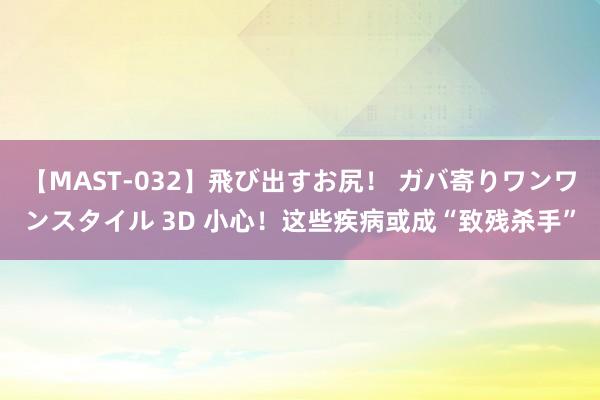 【MAST-032】飛び出すお尻！ ガバ寄りワンワンスタイル 3D 小心！这些疾病或成“致残杀手”