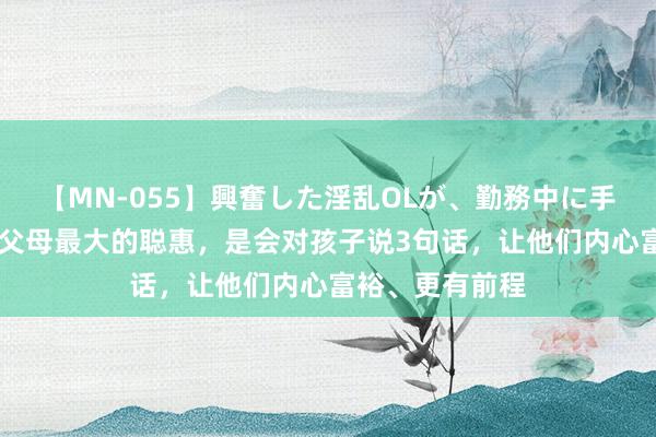 【MN-055】興奮した淫乱OLが、勤務中に手コキ！！？？ 父母最大的聪惠，是会对孩子说3句话，让他们内心富裕、更有前程