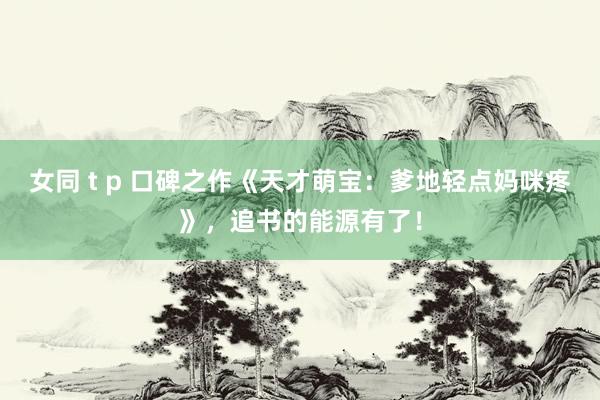 女同 t p 口碑之作《天才萌宝：爹地轻点妈咪疼》，追书的能源有了！