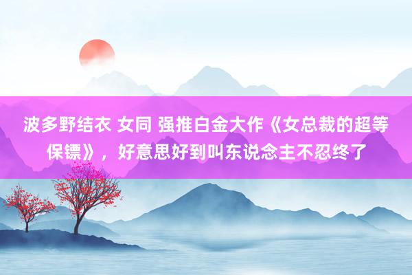 波多野结衣 女同 强推白金大作《女总裁的超等保镖》，好意思好到叫东说念主不忍终了