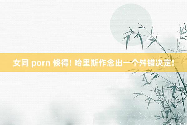 女同 porn 倏得! 哈里斯作念出一个舛错决定!