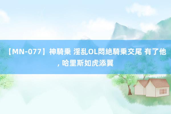 【MN-077】神騎乗 淫乱OL悶絶騎乗交尾 有了他, 哈里斯如虎添翼