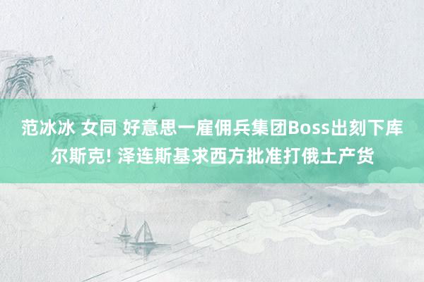 范冰冰 女同 好意思一雇佣兵集团Boss出刻下库尔斯克! 泽连斯基求西方批准打俄土产货