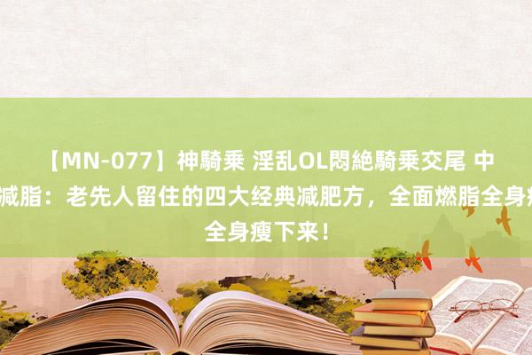 【MN-077】神騎乗 淫乱OL悶絶騎乗交尾 中医古法减脂：老先人留住的四大经典减肥方，全面燃脂全身瘦下来！