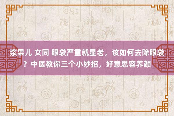 浆果儿 女同 眼袋严重就显老，该如何去除眼袋？中医教你三个小妙招，好意思容养颜