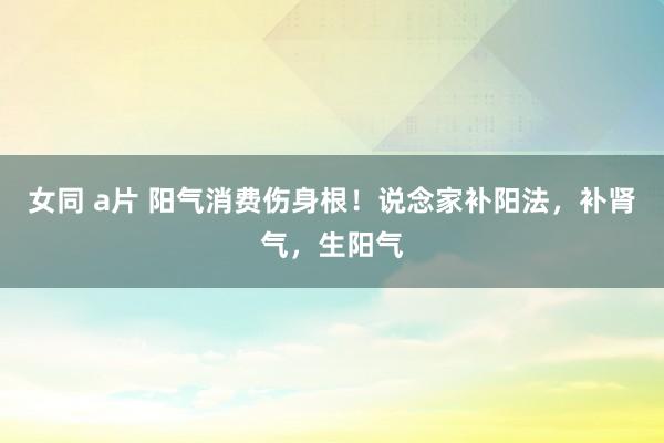 女同 a片 阳气消费伤身根！说念家补阳法，补肾气，生阳气