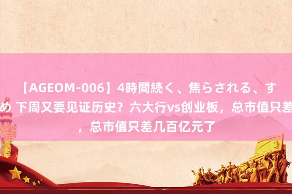 【AGEOM-006】4時間続く、焦らされる、すごい亀頭攻め 下周又要见证历史？六大行vs创业板，总市值只差几百亿元了