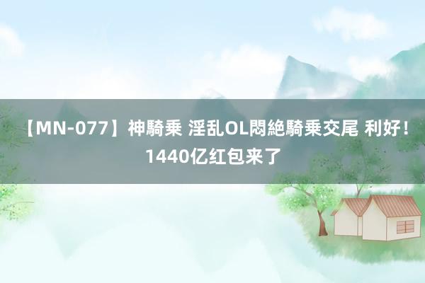 【MN-077】神騎乗 淫乱OL悶絶騎乗交尾 利好！1440亿红包来了