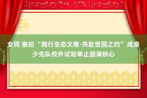 女同 偷拍 “践行生态文雅·共赴世园之约” 成渝少先队校外试验举止圆满铁心