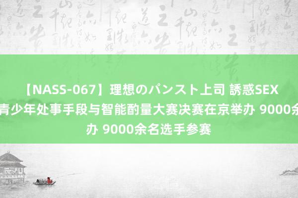 【NASS-067】理想のパンスト上司 誘惑SEX総集編 宇宙青少年处事手段与智能酌量大赛决赛在京举办 9000余名选手参赛