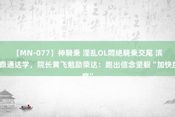 【MN-077】神騎乗 淫乱OL悶絶騎乗交尾 滨医鼎通达学，院长黄飞勉励荣达：跑出信念坚毅“加快度”