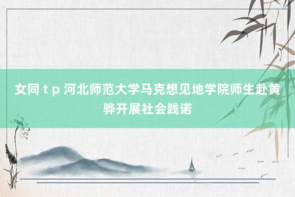 女同 t p 河北师范大学马克想见地学院师生赴黄骅开展社会践诺